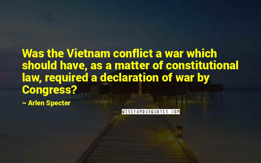 Arlen Specter Quotes: Was the Vietnam conflict a war which should have, as a matter of constitutional law, required a declaration of war by Congress?