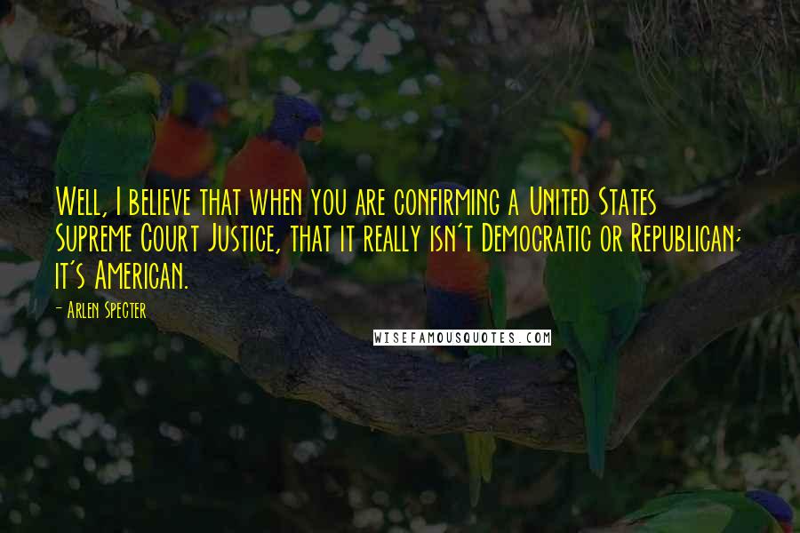 Arlen Specter Quotes: Well, I believe that when you are confirming a United States Supreme Court Justice, that it really isn't Democratic or Republican; it's American.