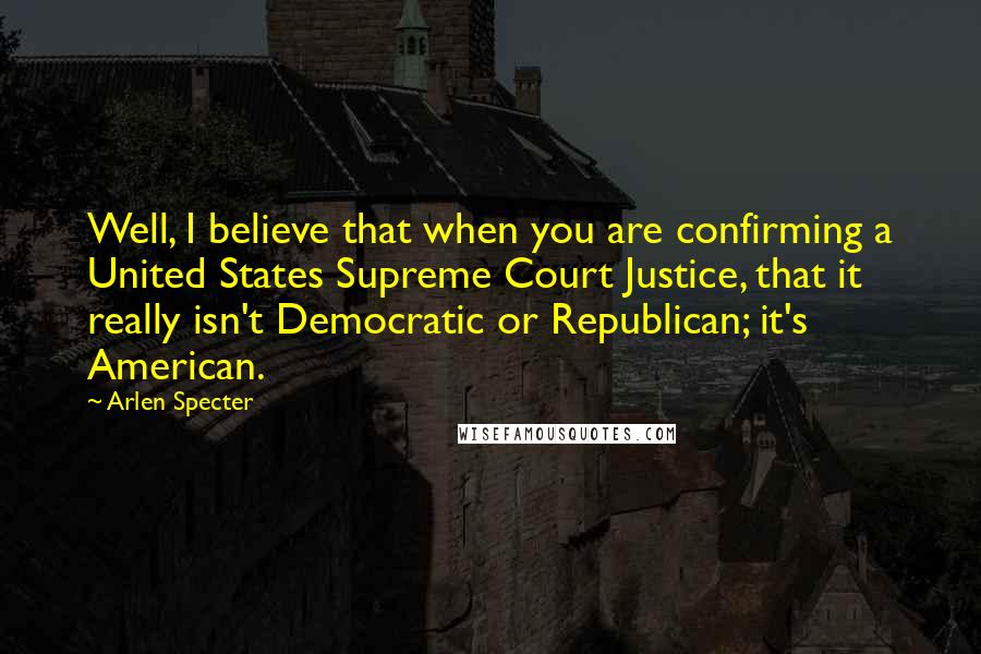 Arlen Specter Quotes: Well, I believe that when you are confirming a United States Supreme Court Justice, that it really isn't Democratic or Republican; it's American.