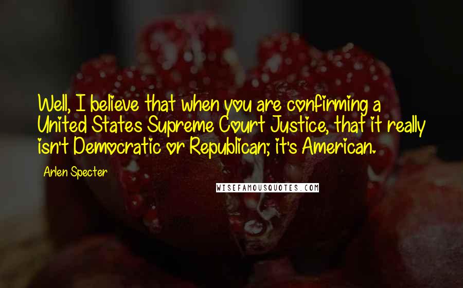 Arlen Specter Quotes: Well, I believe that when you are confirming a United States Supreme Court Justice, that it really isn't Democratic or Republican; it's American.