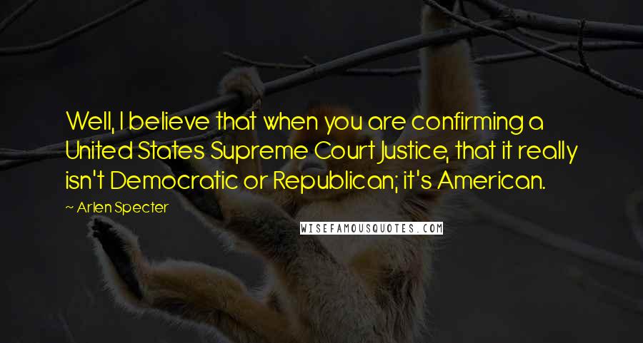 Arlen Specter Quotes: Well, I believe that when you are confirming a United States Supreme Court Justice, that it really isn't Democratic or Republican; it's American.