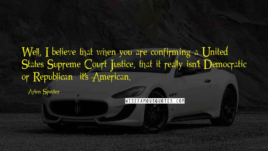 Arlen Specter Quotes: Well, I believe that when you are confirming a United States Supreme Court Justice, that it really isn't Democratic or Republican; it's American.