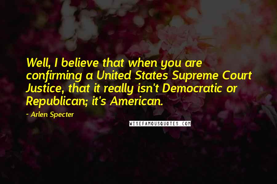 Arlen Specter Quotes: Well, I believe that when you are confirming a United States Supreme Court Justice, that it really isn't Democratic or Republican; it's American.