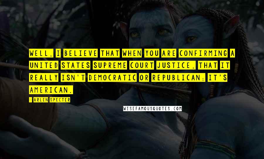 Arlen Specter Quotes: Well, I believe that when you are confirming a United States Supreme Court Justice, that it really isn't Democratic or Republican; it's American.