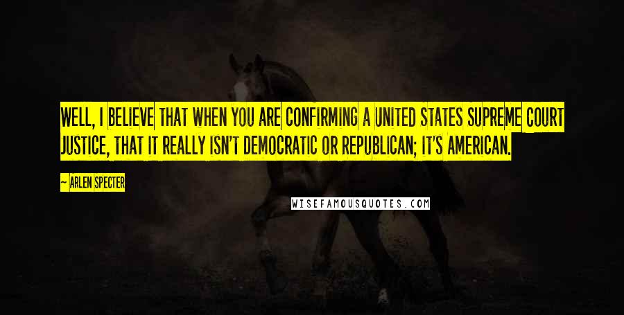 Arlen Specter Quotes: Well, I believe that when you are confirming a United States Supreme Court Justice, that it really isn't Democratic or Republican; it's American.