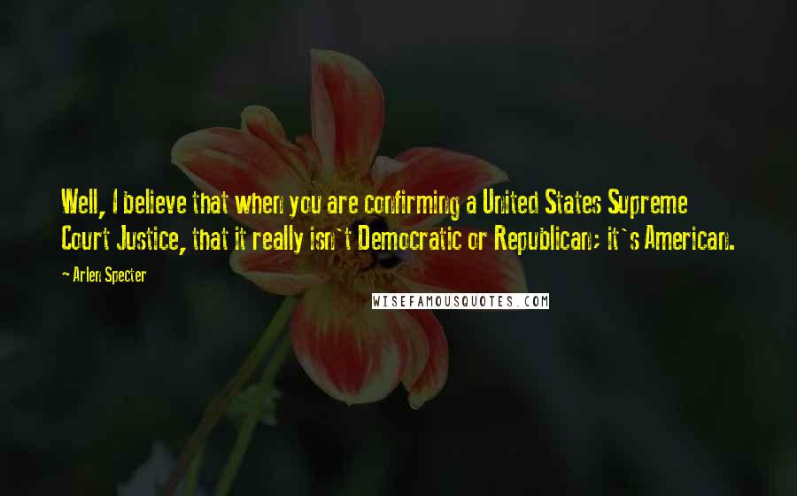 Arlen Specter Quotes: Well, I believe that when you are confirming a United States Supreme Court Justice, that it really isn't Democratic or Republican; it's American.