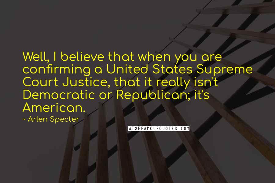 Arlen Specter Quotes: Well, I believe that when you are confirming a United States Supreme Court Justice, that it really isn't Democratic or Republican; it's American.