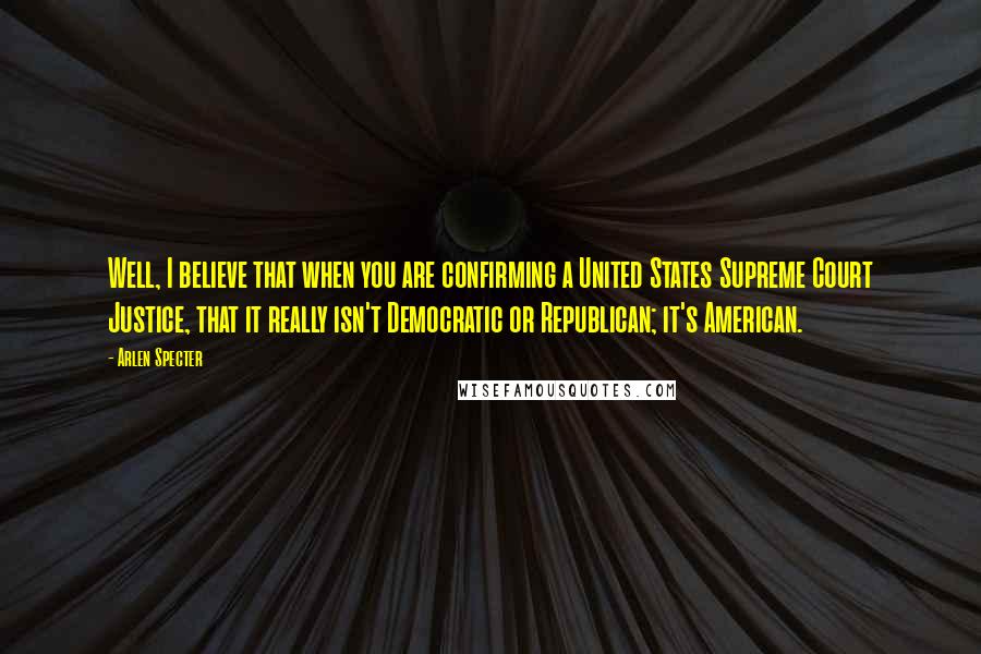 Arlen Specter Quotes: Well, I believe that when you are confirming a United States Supreme Court Justice, that it really isn't Democratic or Republican; it's American.