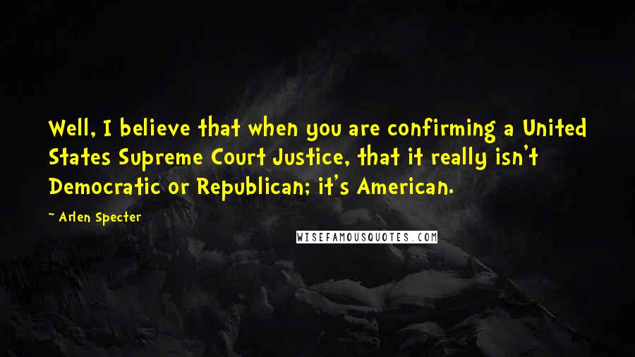 Arlen Specter Quotes: Well, I believe that when you are confirming a United States Supreme Court Justice, that it really isn't Democratic or Republican; it's American.