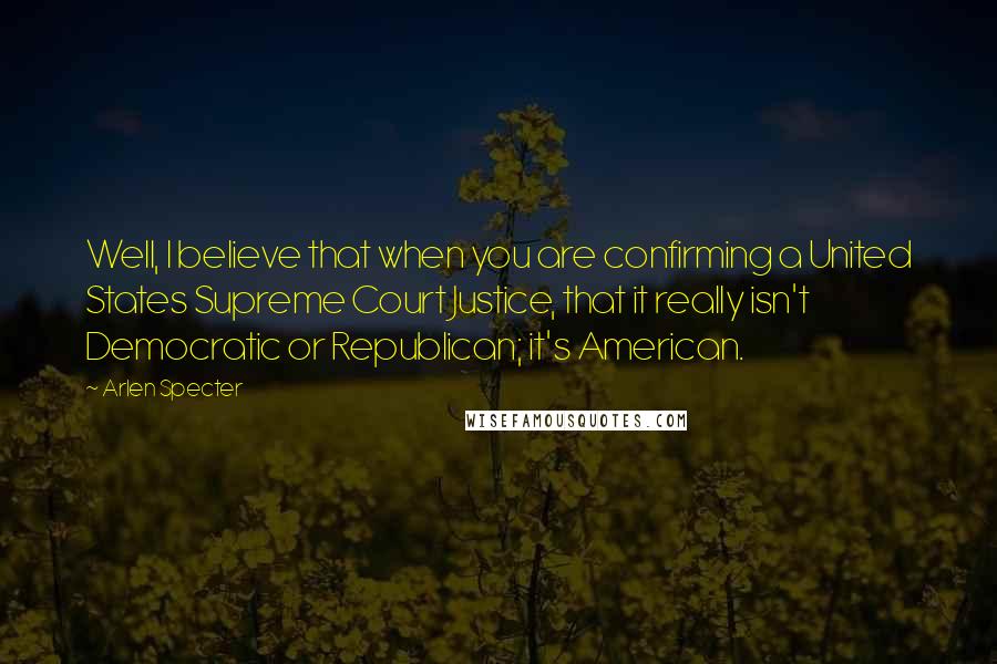 Arlen Specter Quotes: Well, I believe that when you are confirming a United States Supreme Court Justice, that it really isn't Democratic or Republican; it's American.