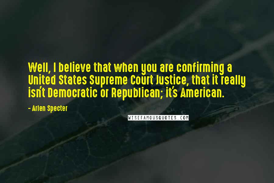 Arlen Specter Quotes: Well, I believe that when you are confirming a United States Supreme Court Justice, that it really isn't Democratic or Republican; it's American.