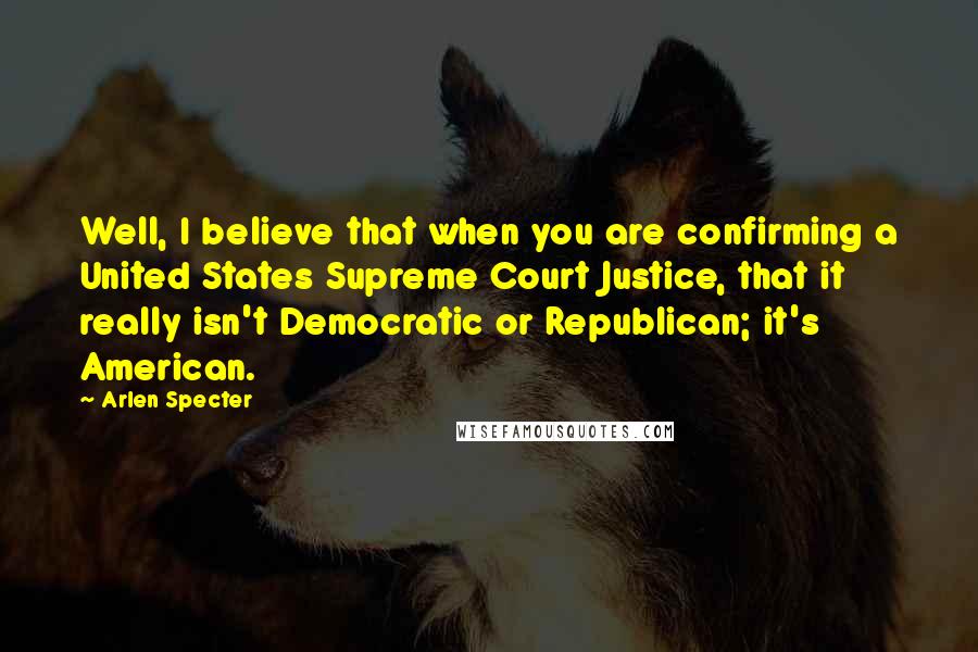 Arlen Specter Quotes: Well, I believe that when you are confirming a United States Supreme Court Justice, that it really isn't Democratic or Republican; it's American.