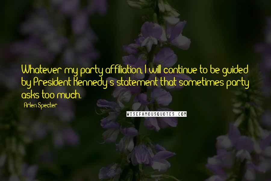 Arlen Specter Quotes: Whatever my party affiliation, I will continue to be guided by President Kennedy's statement that sometimes party asks too much.