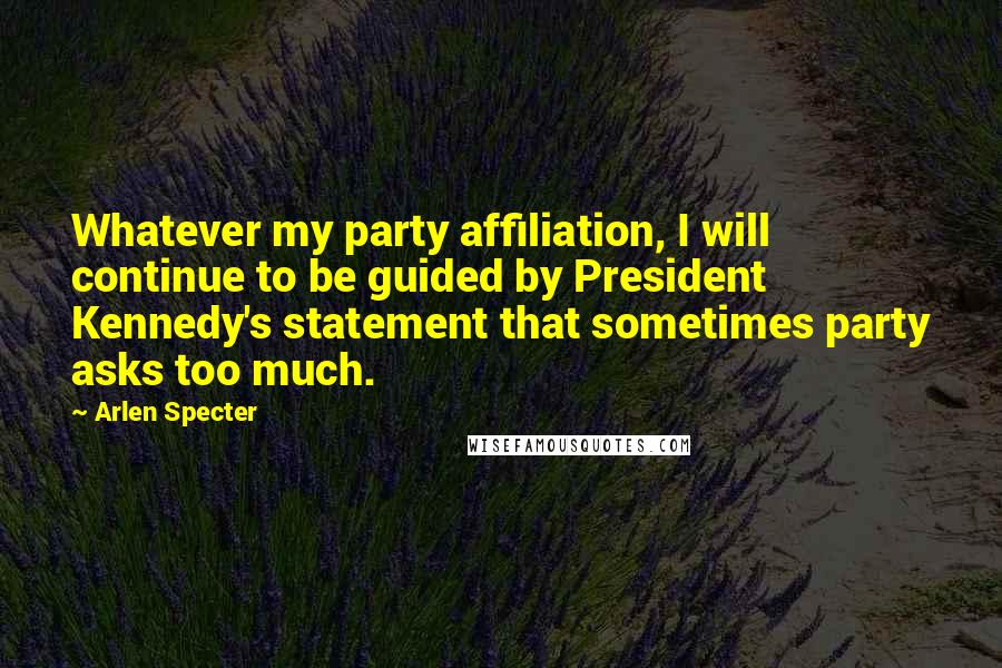 Arlen Specter Quotes: Whatever my party affiliation, I will continue to be guided by President Kennedy's statement that sometimes party asks too much.