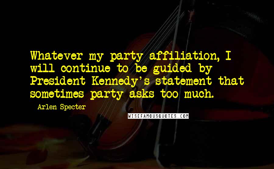 Arlen Specter Quotes: Whatever my party affiliation, I will continue to be guided by President Kennedy's statement that sometimes party asks too much.