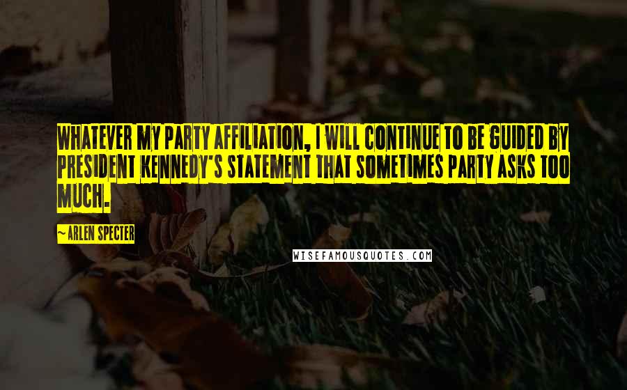 Arlen Specter Quotes: Whatever my party affiliation, I will continue to be guided by President Kennedy's statement that sometimes party asks too much.