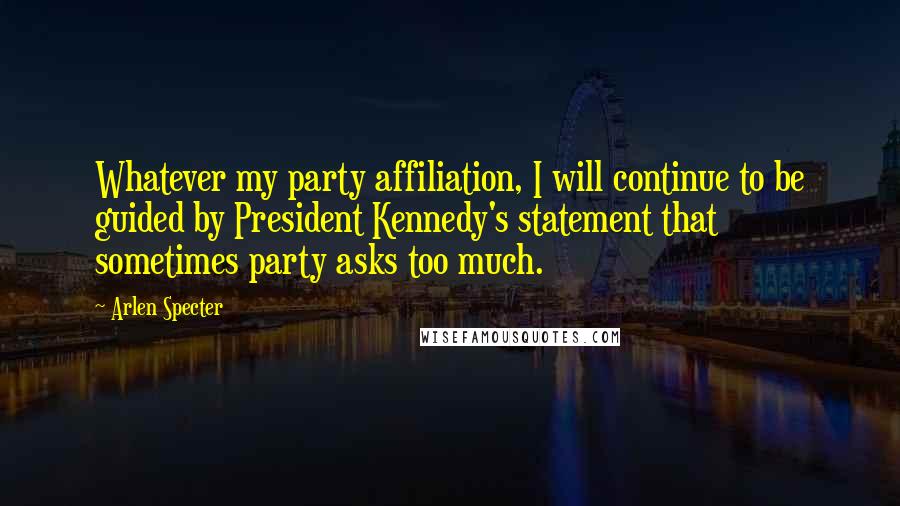 Arlen Specter Quotes: Whatever my party affiliation, I will continue to be guided by President Kennedy's statement that sometimes party asks too much.