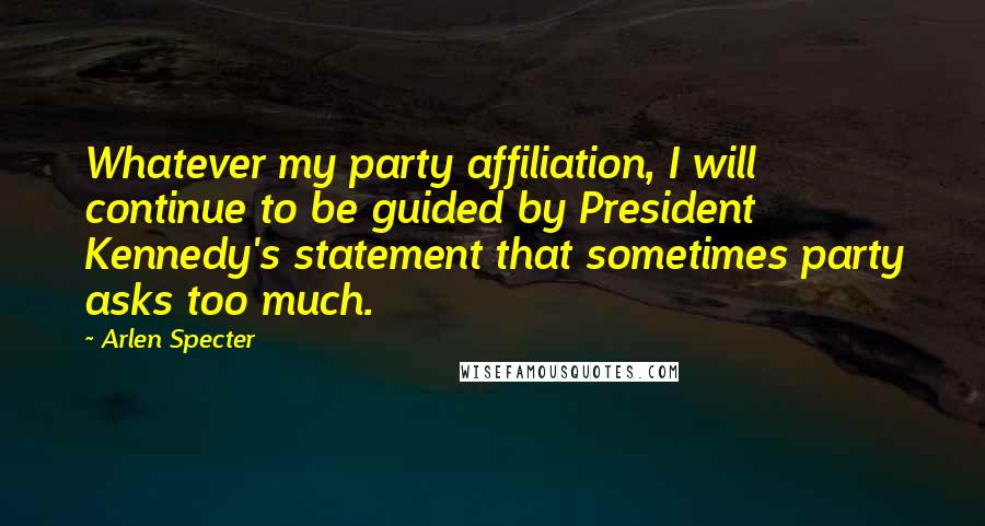 Arlen Specter Quotes: Whatever my party affiliation, I will continue to be guided by President Kennedy's statement that sometimes party asks too much.