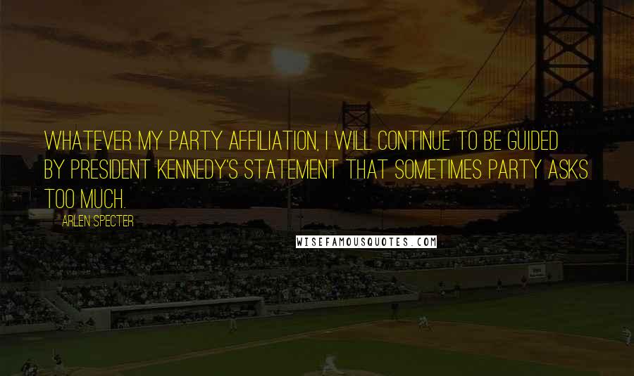 Arlen Specter Quotes: Whatever my party affiliation, I will continue to be guided by President Kennedy's statement that sometimes party asks too much.