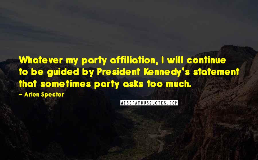 Arlen Specter Quotes: Whatever my party affiliation, I will continue to be guided by President Kennedy's statement that sometimes party asks too much.