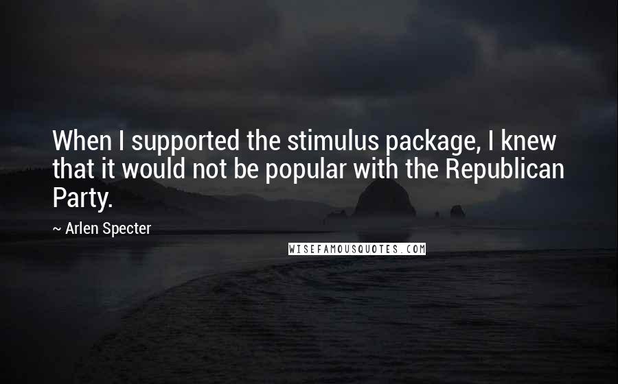 Arlen Specter Quotes: When I supported the stimulus package, I knew that it would not be popular with the Republican Party.