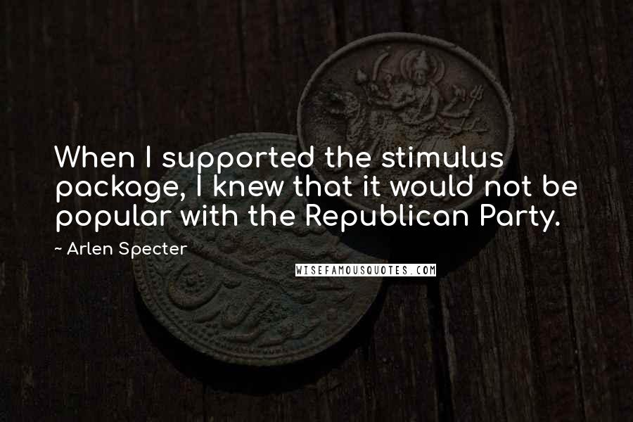 Arlen Specter Quotes: When I supported the stimulus package, I knew that it would not be popular with the Republican Party.