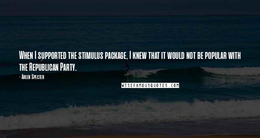 Arlen Specter Quotes: When I supported the stimulus package, I knew that it would not be popular with the Republican Party.