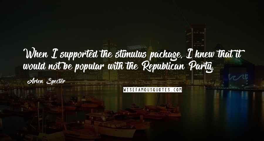 Arlen Specter Quotes: When I supported the stimulus package, I knew that it would not be popular with the Republican Party.