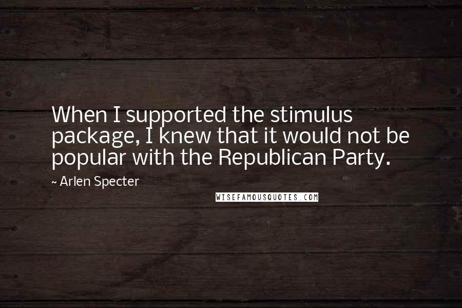 Arlen Specter Quotes: When I supported the stimulus package, I knew that it would not be popular with the Republican Party.