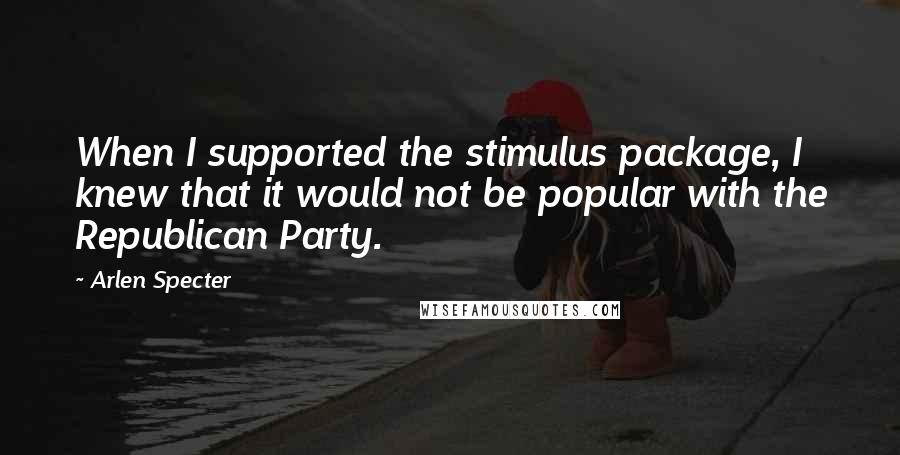 Arlen Specter Quotes: When I supported the stimulus package, I knew that it would not be popular with the Republican Party.