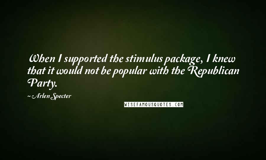 Arlen Specter Quotes: When I supported the stimulus package, I knew that it would not be popular with the Republican Party.