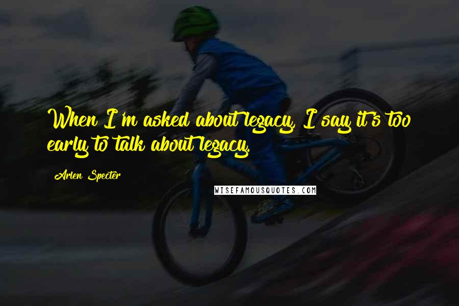 Arlen Specter Quotes: When I'm asked about legacy, I say it's too early to talk about legacy.