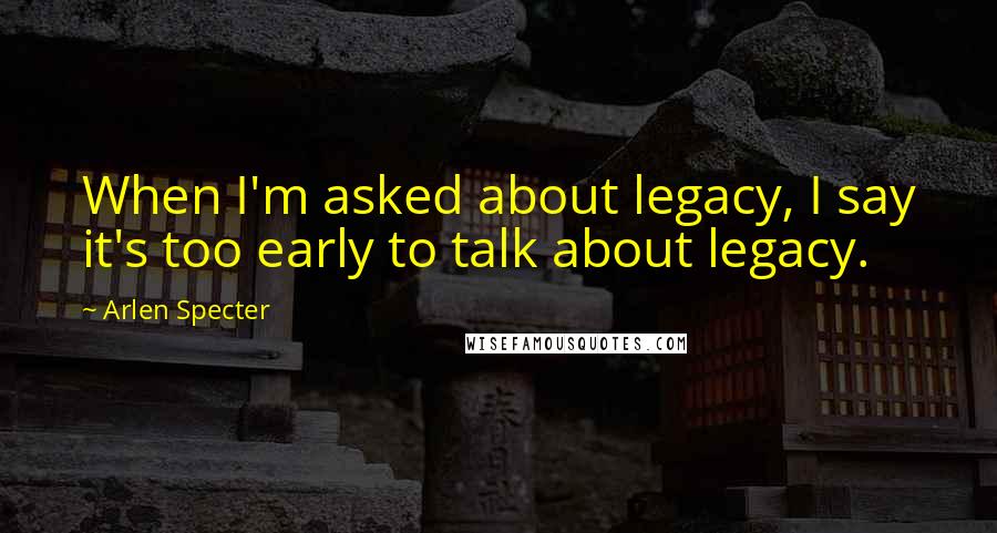Arlen Specter Quotes: When I'm asked about legacy, I say it's too early to talk about legacy.