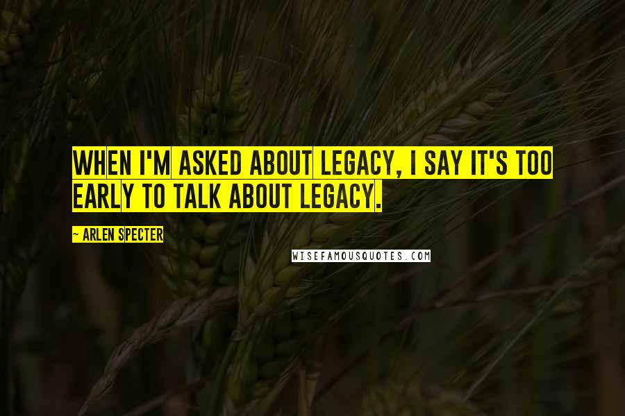 Arlen Specter Quotes: When I'm asked about legacy, I say it's too early to talk about legacy.