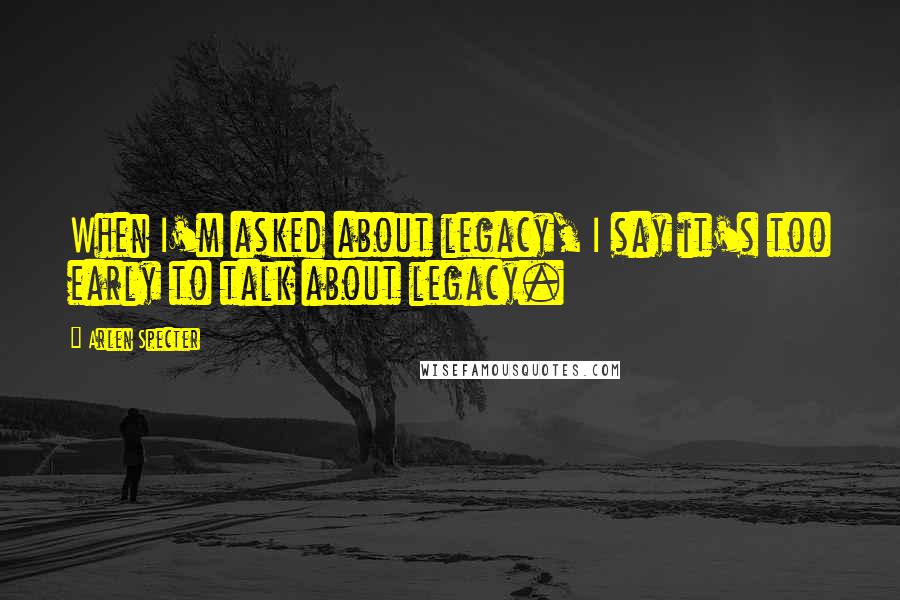 Arlen Specter Quotes: When I'm asked about legacy, I say it's too early to talk about legacy.