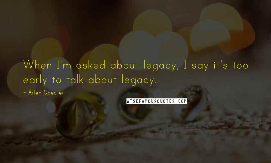 Arlen Specter Quotes: When I'm asked about legacy, I say it's too early to talk about legacy.