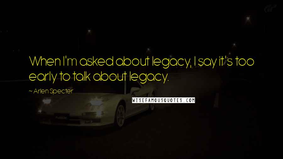 Arlen Specter Quotes: When I'm asked about legacy, I say it's too early to talk about legacy.