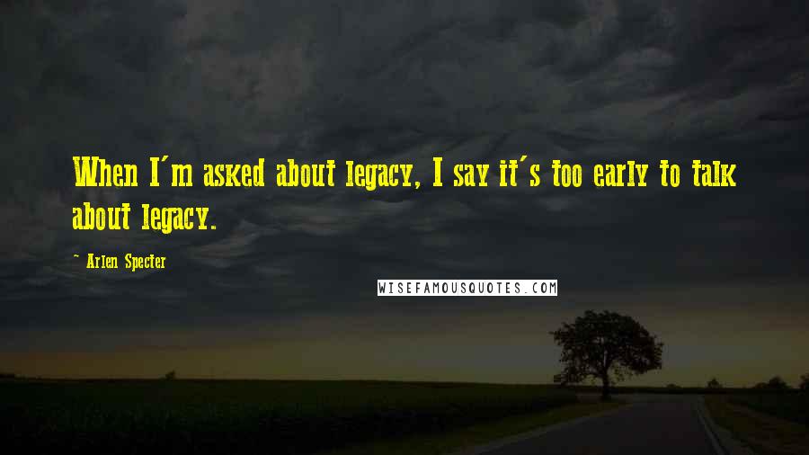 Arlen Specter Quotes: When I'm asked about legacy, I say it's too early to talk about legacy.