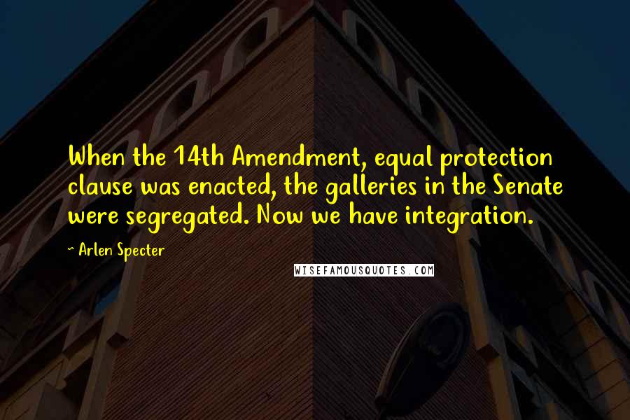 Arlen Specter Quotes: When the 14th Amendment, equal protection clause was enacted, the galleries in the Senate were segregated. Now we have integration.