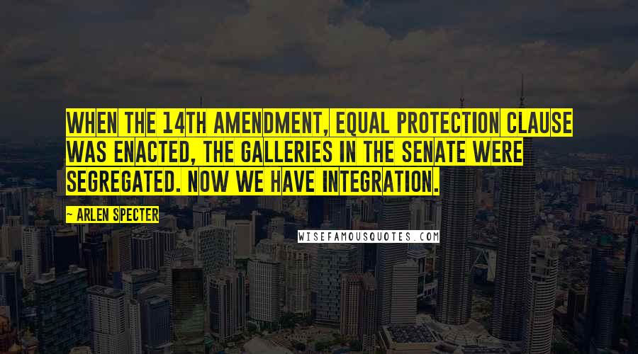 Arlen Specter Quotes: When the 14th Amendment, equal protection clause was enacted, the galleries in the Senate were segregated. Now we have integration.