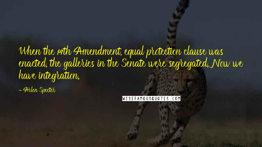 Arlen Specter Quotes: When the 14th Amendment, equal protection clause was enacted, the galleries in the Senate were segregated. Now we have integration.