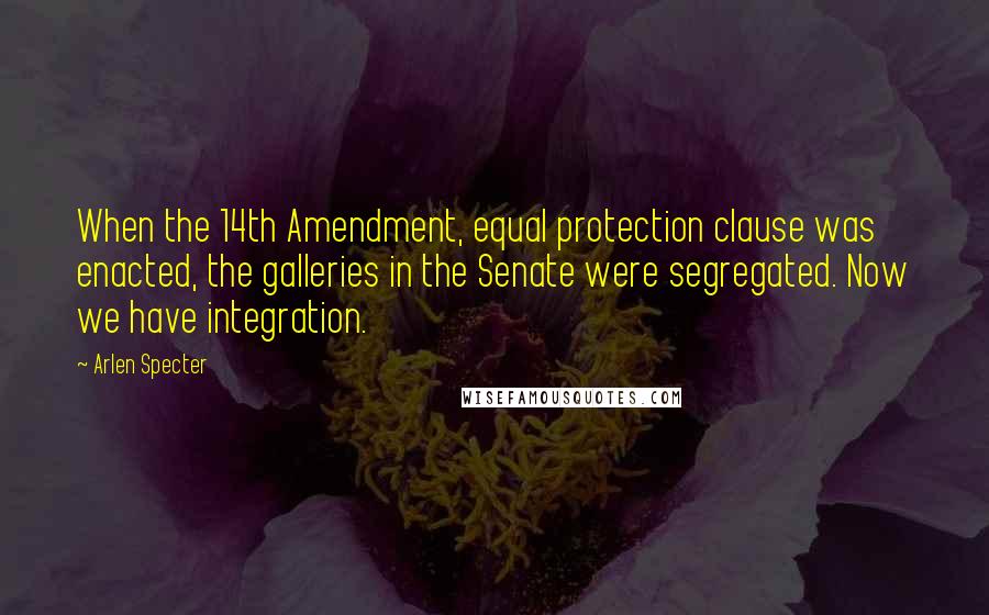 Arlen Specter Quotes: When the 14th Amendment, equal protection clause was enacted, the galleries in the Senate were segregated. Now we have integration.