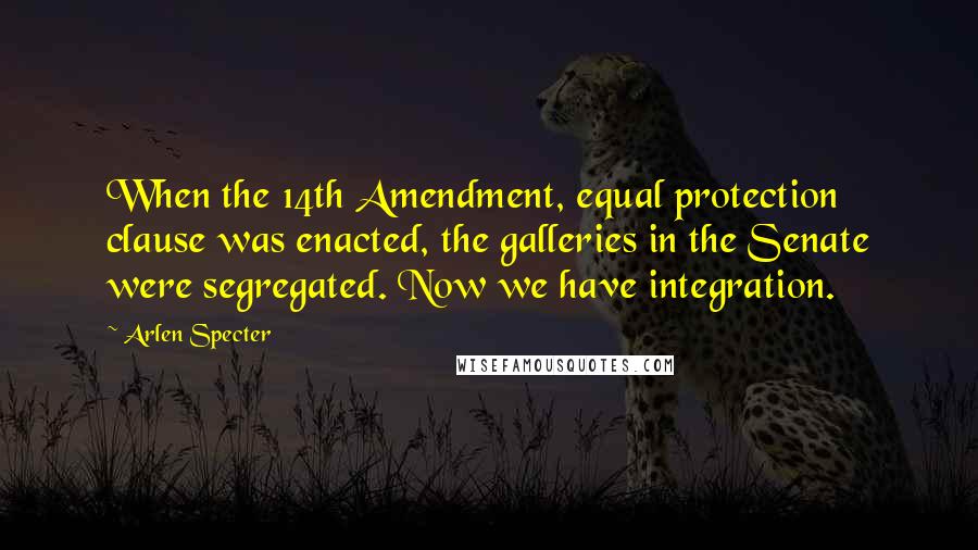 Arlen Specter Quotes: When the 14th Amendment, equal protection clause was enacted, the galleries in the Senate were segregated. Now we have integration.