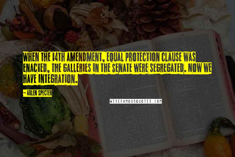 Arlen Specter Quotes: When the 14th Amendment, equal protection clause was enacted, the galleries in the Senate were segregated. Now we have integration.