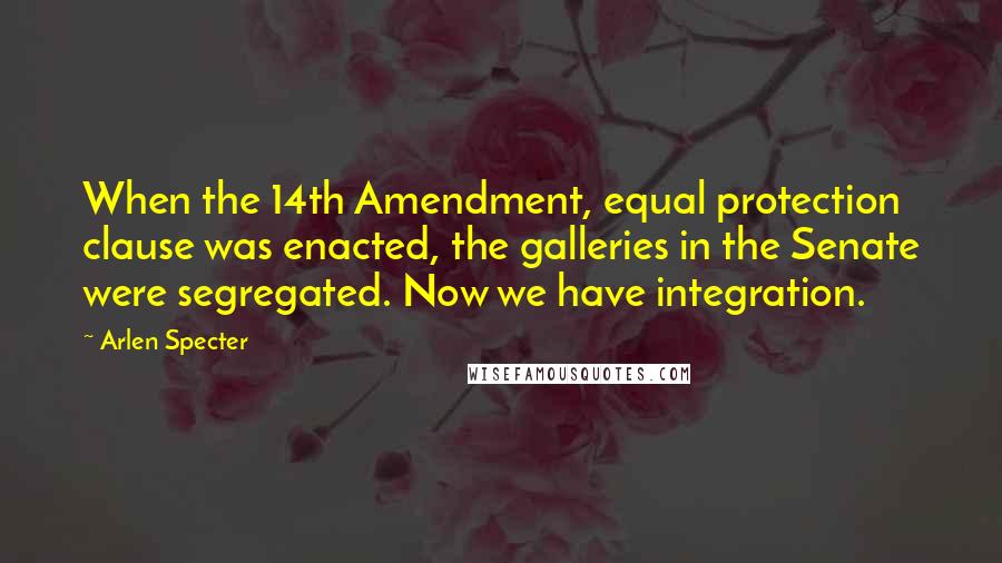 Arlen Specter Quotes: When the 14th Amendment, equal protection clause was enacted, the galleries in the Senate were segregated. Now we have integration.