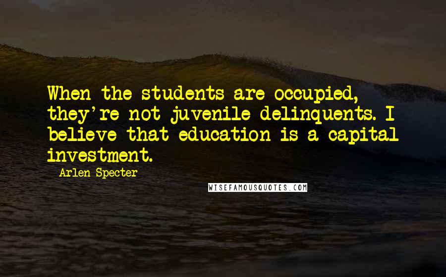 Arlen Specter Quotes: When the students are occupied, they're not juvenile delinquents. I believe that education is a capital investment.