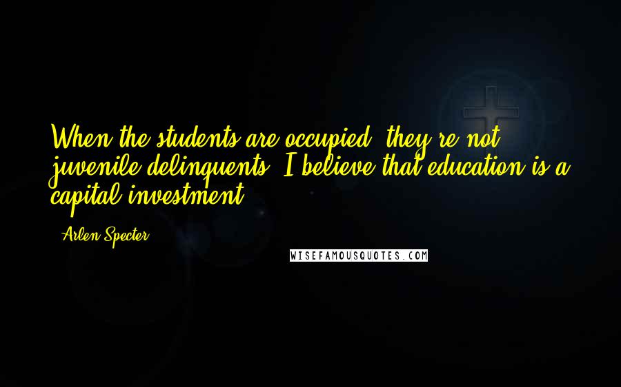 Arlen Specter Quotes: When the students are occupied, they're not juvenile delinquents. I believe that education is a capital investment.