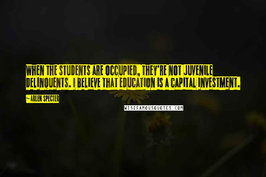 Arlen Specter Quotes: When the students are occupied, they're not juvenile delinquents. I believe that education is a capital investment.