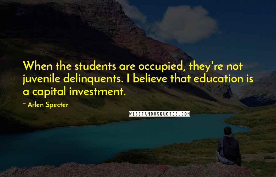 Arlen Specter Quotes: When the students are occupied, they're not juvenile delinquents. I believe that education is a capital investment.