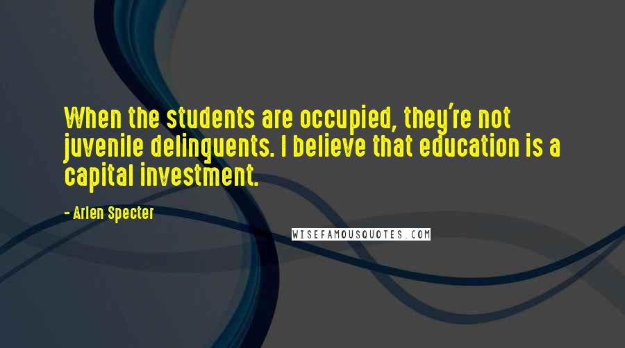 Arlen Specter Quotes: When the students are occupied, they're not juvenile delinquents. I believe that education is a capital investment.